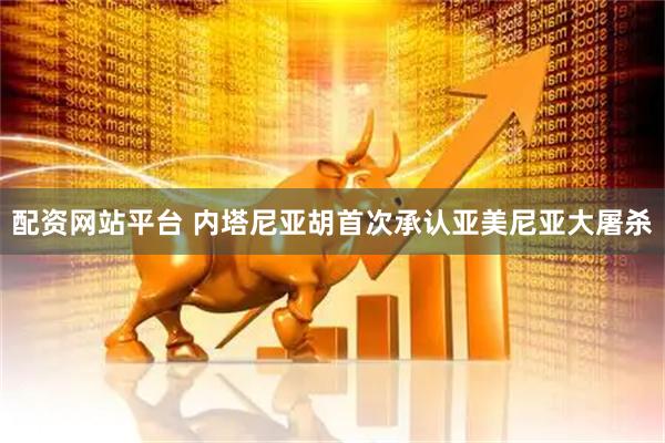 配资网站平台 内塔尼亚胡首次承认亚美尼亚大屠杀