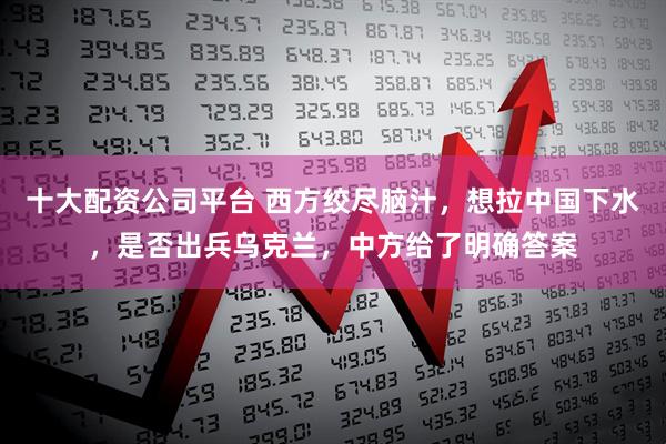 十大配资公司平台 西方绞尽脑汁，想拉中国下水，是否出兵乌克兰，中方给了明确答案