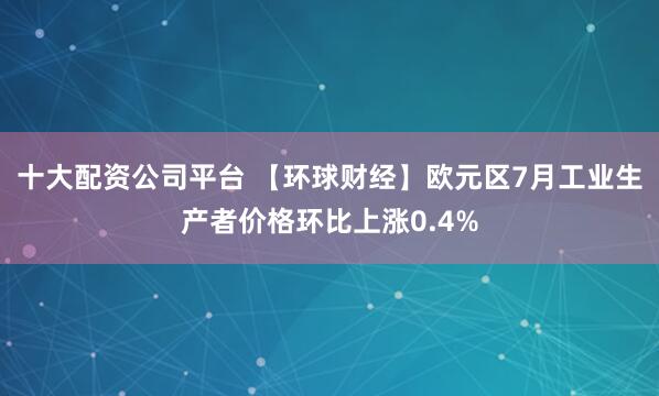 十大配资公司平台 【环球财经】欧元区7月工业生产者价格环比上涨0.4%