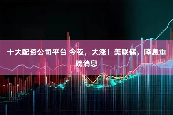 十大配资公司平台 今夜，大涨！美联储，降息重磅消息