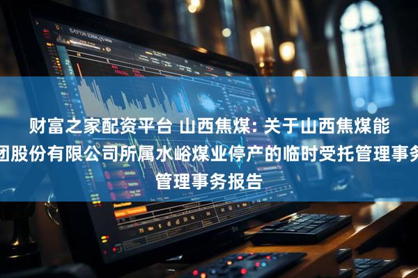 财富之家配资平台 山西焦煤: 关于山西焦煤能源集团股份有限公司所属水峪煤业停产的临时受托管理事务报告
