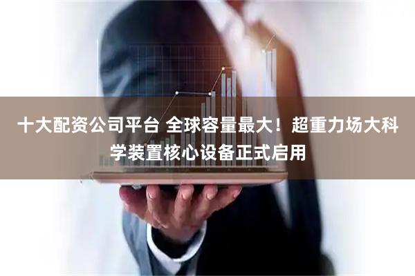 十大配资公司平台 全球容量最大！超重力场大科学装置核心设备正式启用
