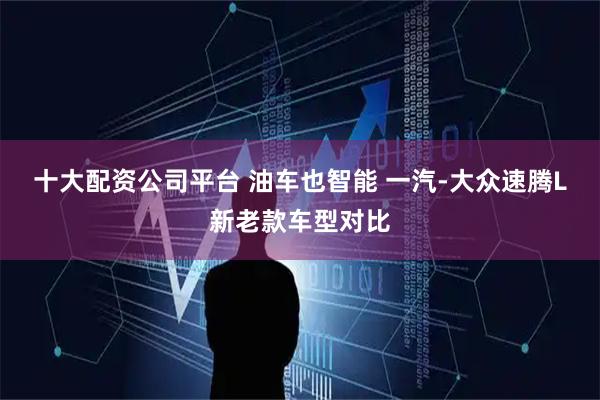 十大配资公司平台 油车也智能 一汽-大众速腾L新老款车型对比