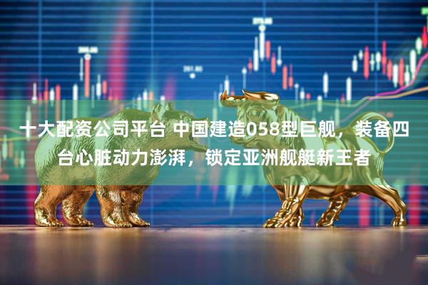 十大配资公司平台 中国建造058型巨舰，装备四台心脏动力澎湃，锁定亚洲舰艇新王者