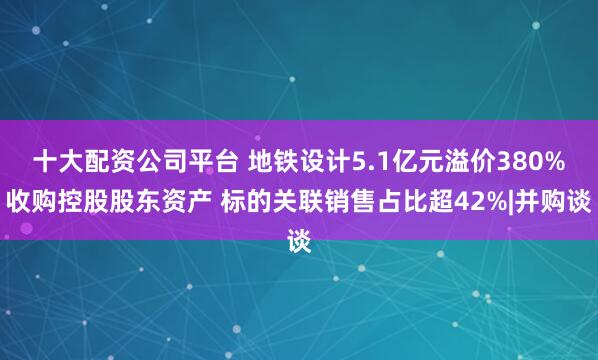 十大配资公司平台 地铁设计5.1亿元溢价380%收购控股股东资产 标的关联销售占比超42%|并购谈