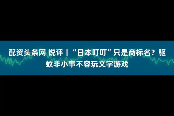 配资头条网 锐评｜“日本叮叮”只是商标名？驱蚊非小事不容玩文字游戏