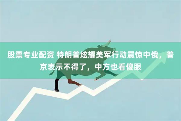股票专业配资 特朗普炫耀美军行动震惊中俄，普京表示不得了，中方也看傻眼