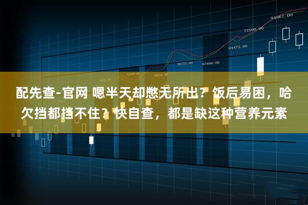 配先查-官网 嗯半天却憋无所出？饭后易困，哈欠挡都挡不住？快自查，都是缺这种营养元素