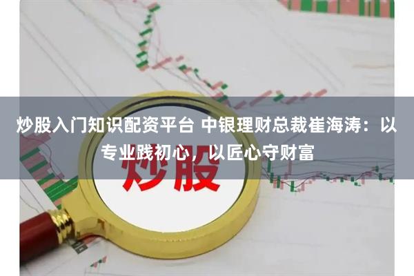 炒股入门知识配资平台 中银理财总裁崔海涛：以专业践初心，以匠心守财富