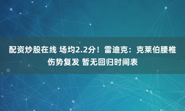 配资炒股在线 场均2.2分！雷迪克：克莱伯腰椎伤势复发 暂无回归时间表