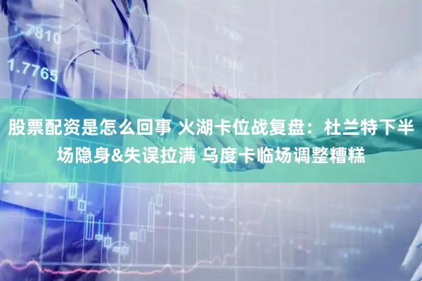 股票配资是怎么回事 火湖卡位战复盘：杜兰特下半场隐身&失误拉满 乌度卡临场调整糟糕