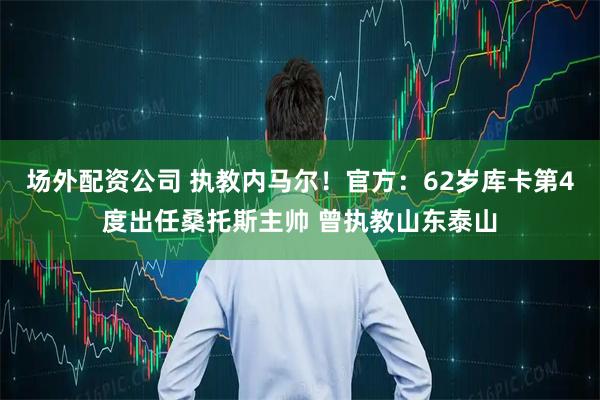 场外配资公司 执教内马尔！官方：62岁库卡第4度出任桑托斯主帅 曾执教山东泰山