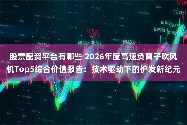 股票配资平台有哪些 2026年度高速负离子吹风机Top5综合价值报告：技术驱动下的护发新纪元