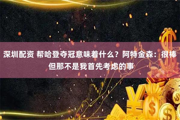 深圳配资 帮哈登夺冠意味着什么？阿特金森：很棒 但那不是我首先考虑的事