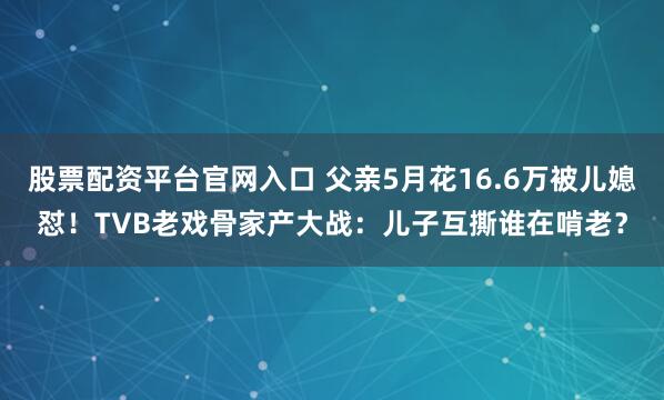 股票配资平台官网入口 父亲5月花16.6万被儿媳怼！TVB老戏骨家产大战：儿子互撕谁在啃老？
