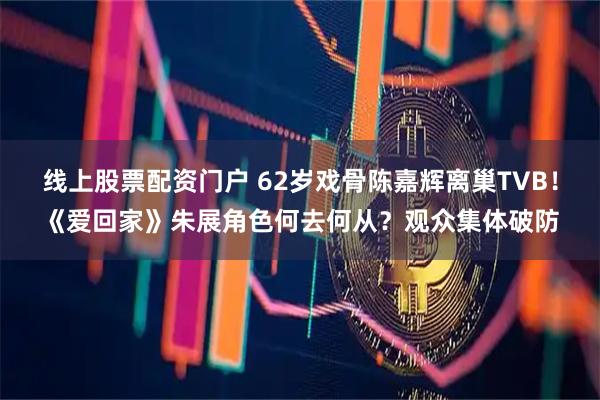线上股票配资门户 62岁戏骨陈嘉辉离巢TVB！《爱回家》朱展角色何去何从？观众集体破防