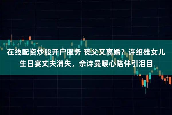 在线配资炒股开户服务 丧父又离婚？许绍雄女儿生日宴丈夫消失，佘诗曼暖心陪伴引泪目
