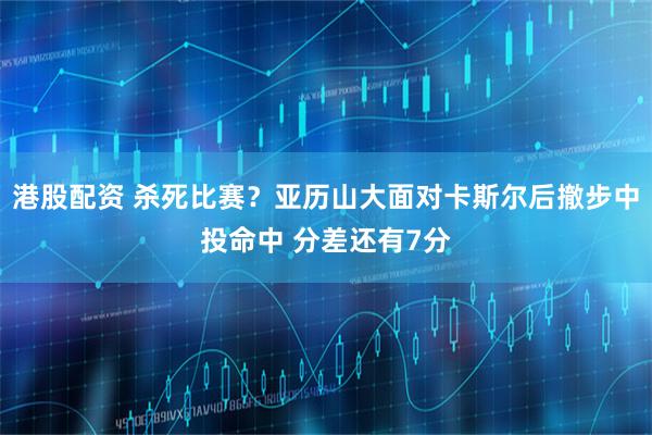 港股配资 杀死比赛？亚历山大面对卡斯尔后撤步中投命中 分差还有7分