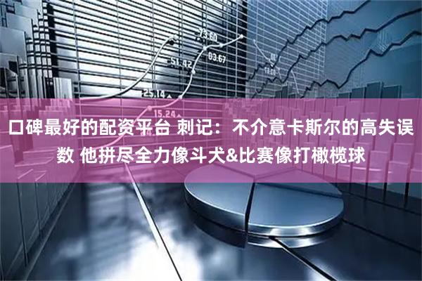 口碑最好的配资平台 刺记：不介意卡斯尔的高失误数 他拼尽全力像斗犬&比赛像打橄榄球