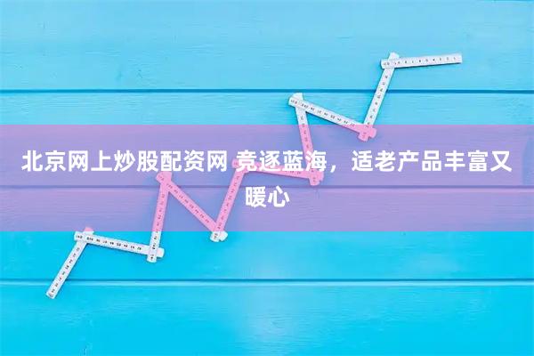 北京网上炒股配资网 竞逐蓝海，适老产品丰富又暖心
