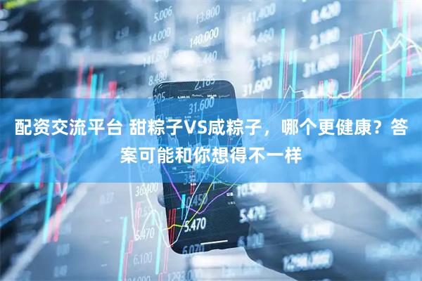 配资交流平台 甜粽子VS咸粽子，哪个更健康？答案可能和你想得不一样