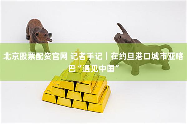 北京股票配资官网 记者手记｜在约旦港口城市亚喀巴“遇见中国”