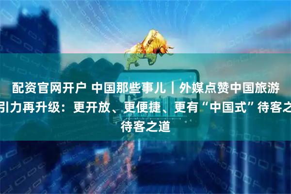 配资官网开户 中国那些事儿｜外媒点赞中国旅游吸引力再升级：更开放、更便捷、更有“中国式”待客之道