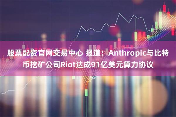 股票配资官网交易中心 报道：Anthropic与比特币挖矿公司Riot达成91亿美元算力协议