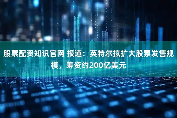 股票配资知识官网 报道：英特尔拟扩大股票发售规模，筹资约200亿美元